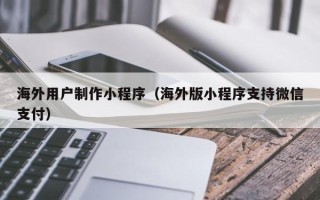 南平海外用户制作小程序（海外版小程序支持微信支付）
