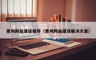 南平惠州网站建设推荐（惠州网站建设解决方案）