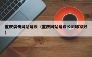 南平重庆滨州网站建设（重庆网站建设公司哪家好）