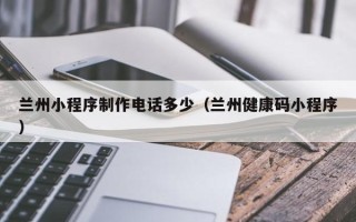 南平兰州小程序制作电话多少（兰州健康码小程序）